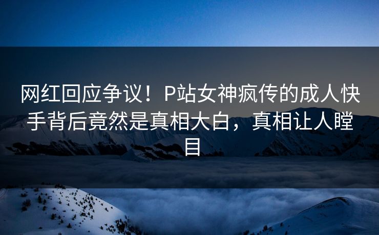 网红回应争议！P站女神疯传的成人快手背后竟然是真相大白，真相让人瞠目
