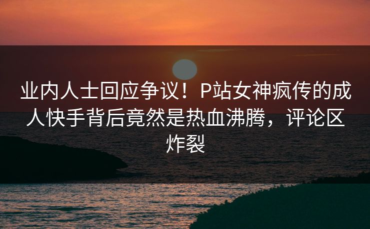业内人士回应争议！P站女神疯传的成人快手背后竟然是热血沸腾，评论区炸裂