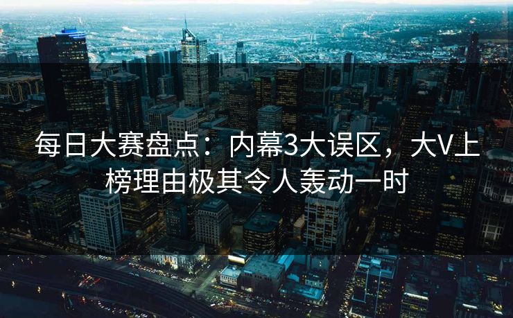 每日大赛盘点：内幕3大误区，大V上榜理由极其令人轰动一时