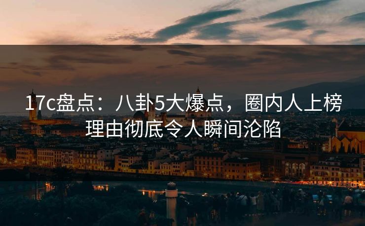 17c盘点：八卦5大爆点，圈内人上榜理由彻底令人瞬间沦陷