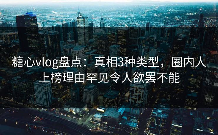 糖心vlog盘点：真相3种类型，圈内人上榜理由罕见令人欲罢不能