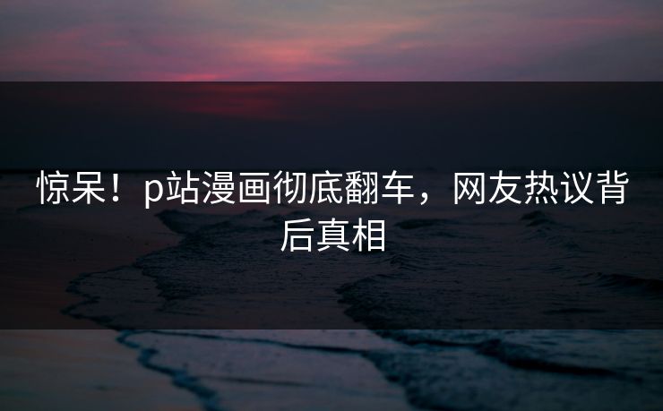 惊呆！p站漫画彻底翻车，网友热议背后真相