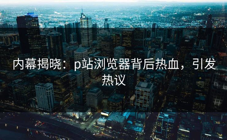 内幕揭晓：p站浏览器背后热血，引发热议