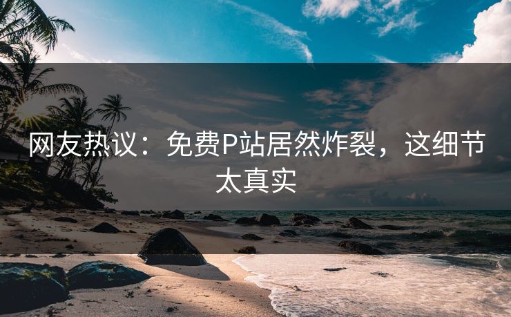 网友热议：免费P站居然炸裂，这细节太真实
