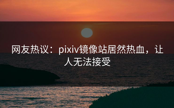 网友热议：pixiv镜像站居然热血，让人无法接受