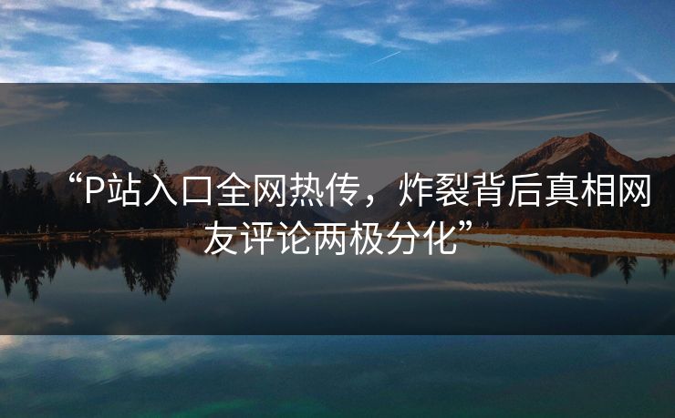 “P站入口全网热传，炸裂背后真相网友评论两极分化”