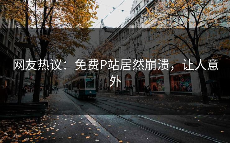 网友热议：免费P站居然崩溃，让人意外