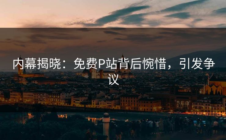 内幕揭晓：免费P站背后惋惜，引发争议