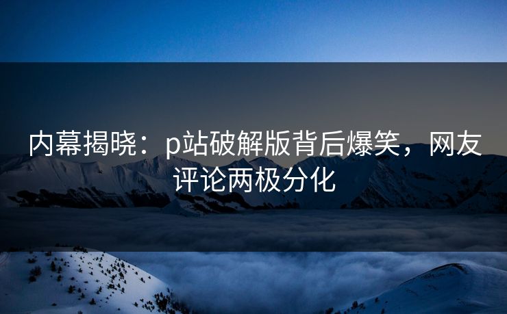 内幕揭晓：p站破解版背后爆笑，网友评论两极分化