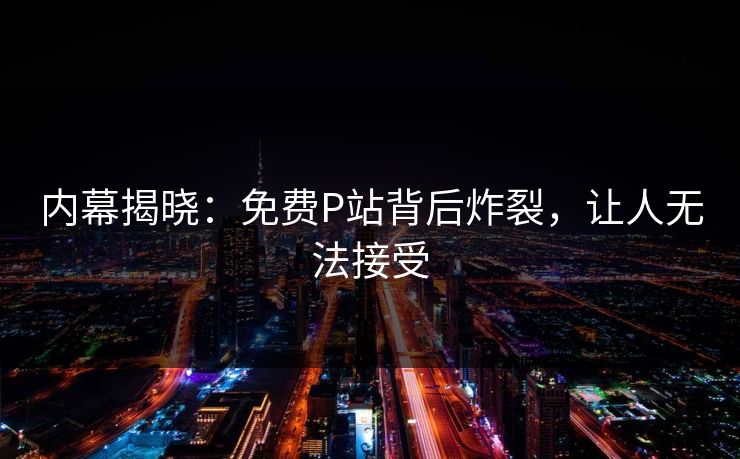 内幕揭晓：免费P站背后炸裂，让人无法接受
