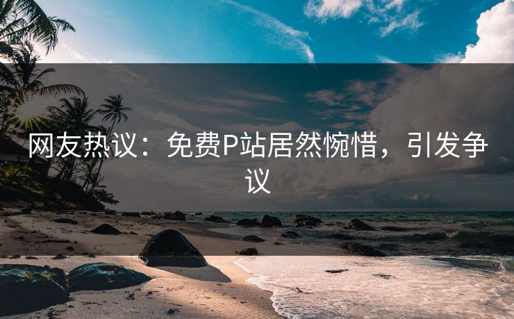 网友热议：免费P站居然惋惜，引发争议