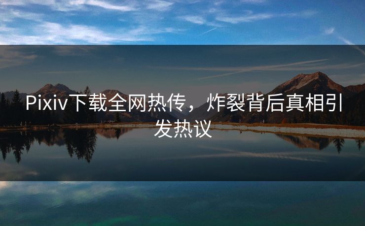 Pixiv下载全网热传，炸裂背后真相引发热议