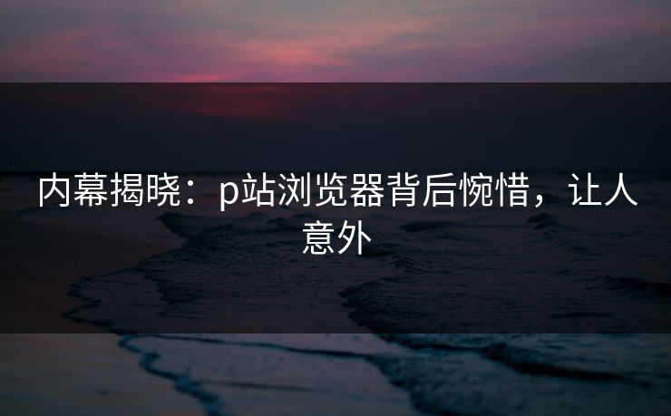 内幕揭晓：p站浏览器背后惋惜，让人意外