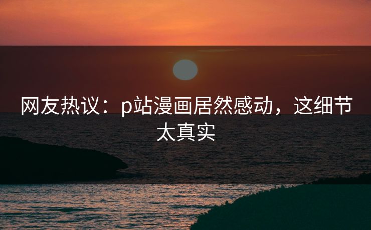 网友热议：p站漫画居然感动，这细节太真实