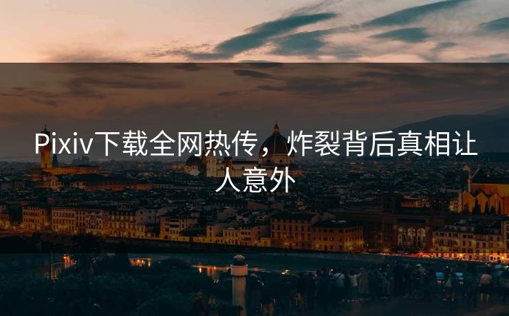 Pixiv下载全网热传，炸裂背后真相让人意外