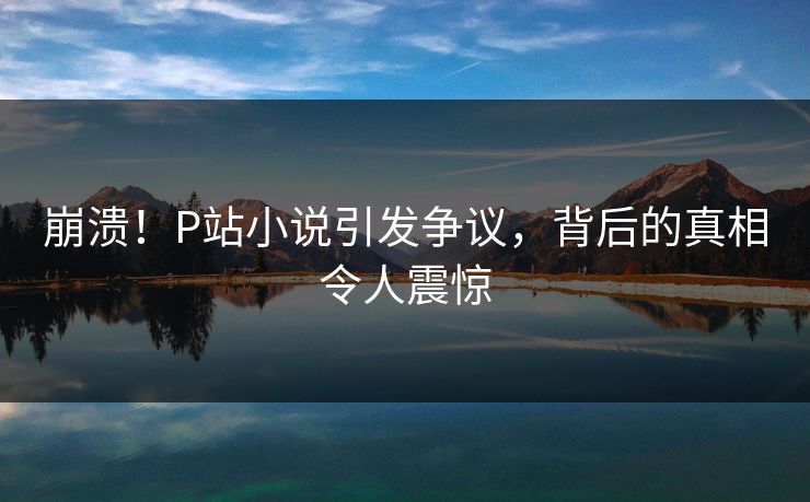 崩溃！P站小说引发争议，背后的真相令人震惊