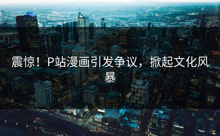 震惊！P站漫画引发争议，掀起文化风暴