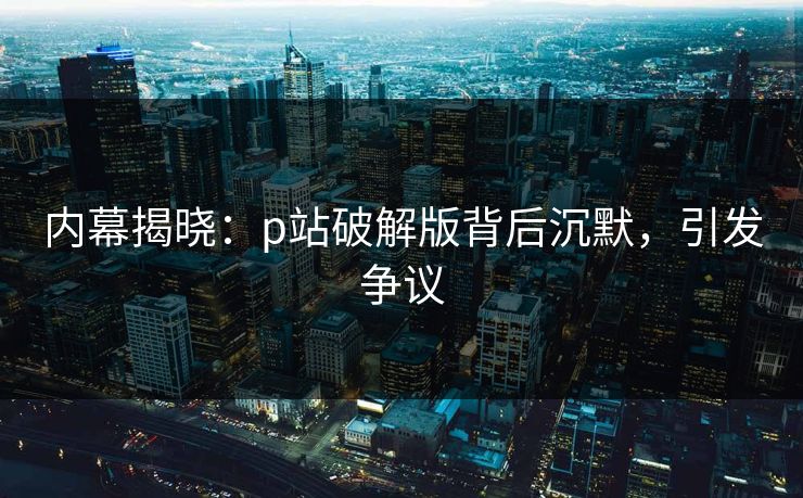 内幕揭晓：p站破解版背后沉默，引发争议