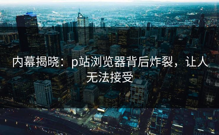 内幕揭晓：p站浏览器背后炸裂，让人无法接受