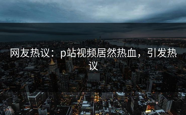 网友热议：p站视频居然热血，引发热议