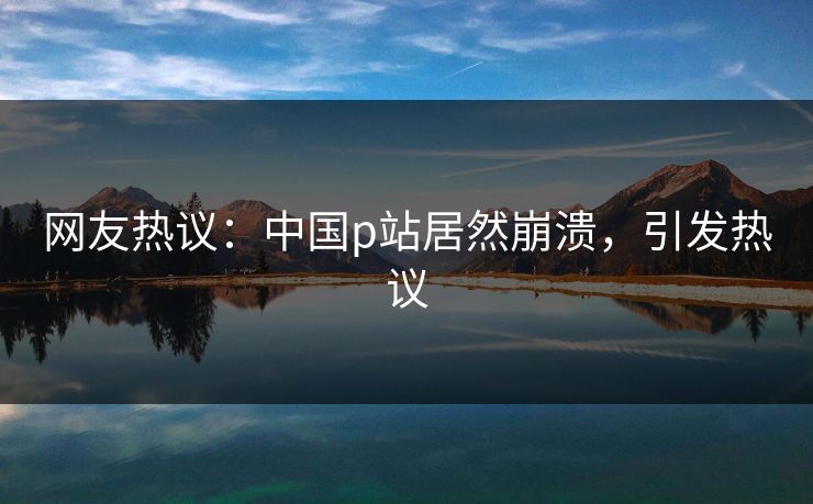 网友热议：中国p站居然崩溃，引发热议