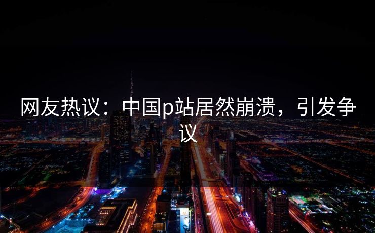 网友热议：中国p站居然崩溃，引发争议