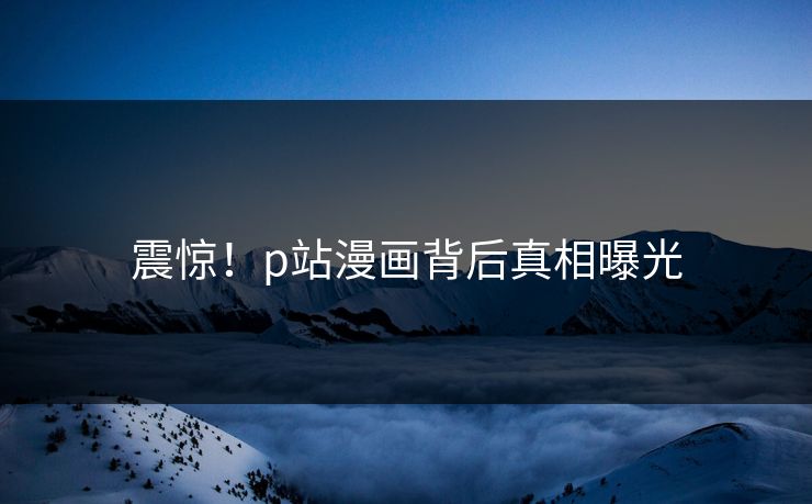 震惊！p站漫画背后真相曝光