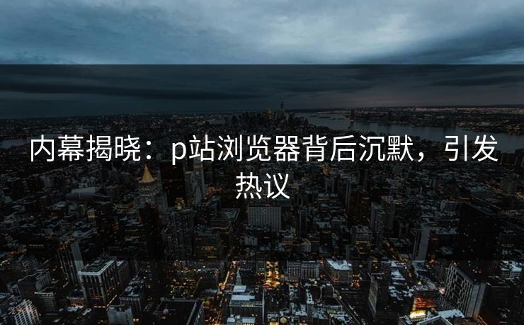内幕揭晓：p站浏览器背后沉默，引发热议