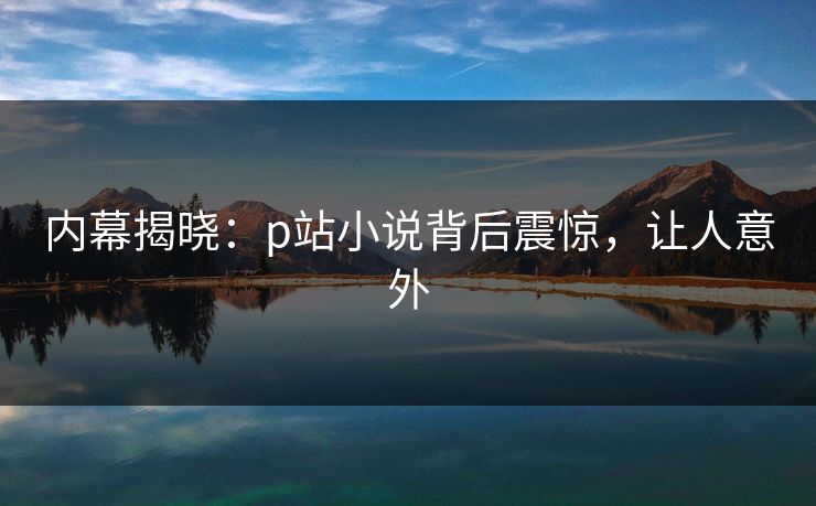 内幕揭晓：p站小说背后震惊，让人意外