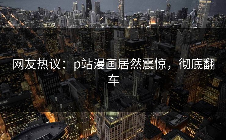 网友热议：p站漫画居然震惊，彻底翻车