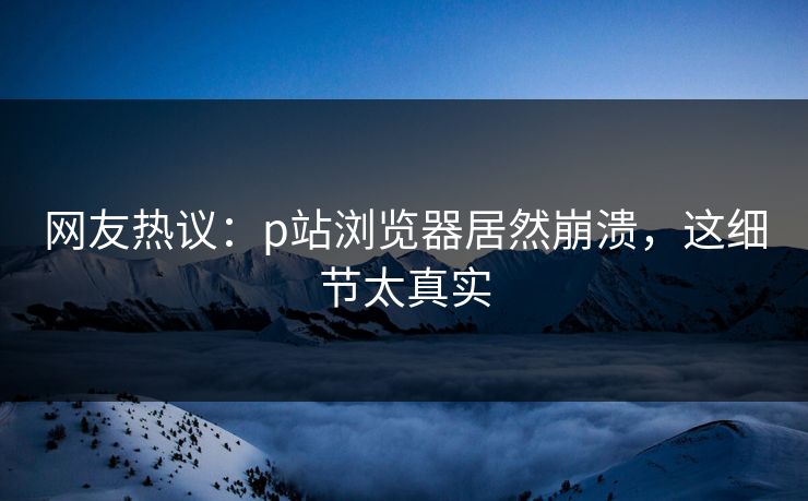 网友热议：p站浏览器居然崩溃，这细节太真实