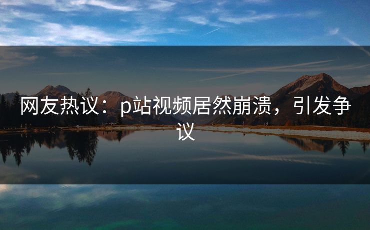 网友热议：p站视频居然崩溃，引发争议