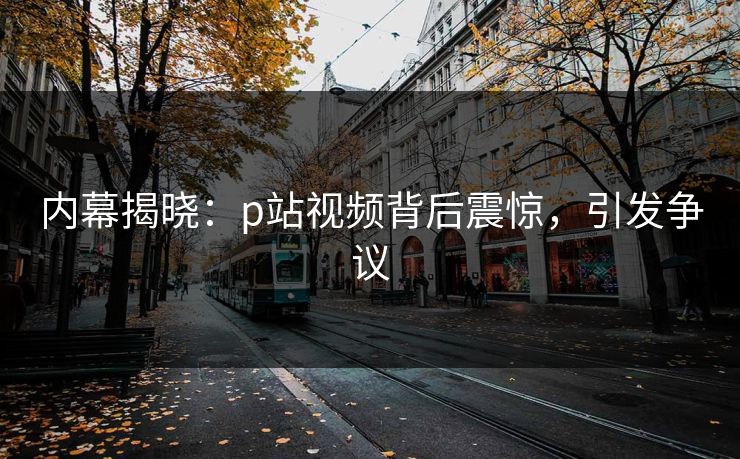 内幕揭晓：p站视频背后震惊，引发争议