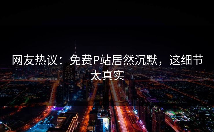 网友热议：免费P站居然沉默，这细节太真实