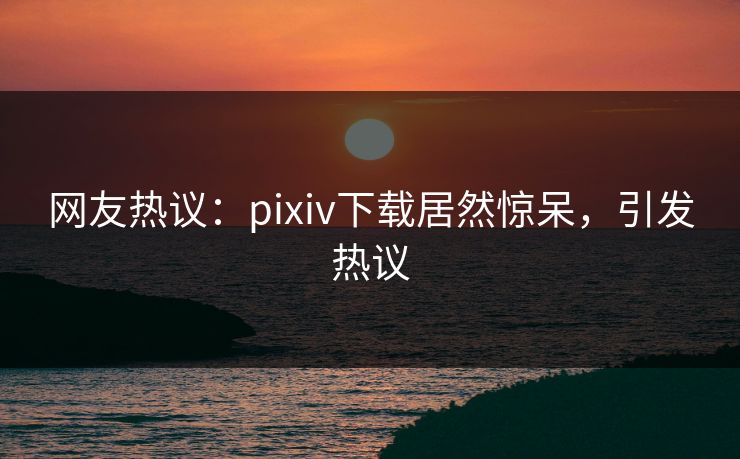 网友热议：pixiv下载居然惊呆，引发热议