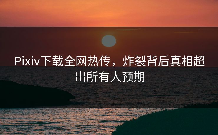 Pixiv下载全网热传，炸裂背后真相超出所有人预期