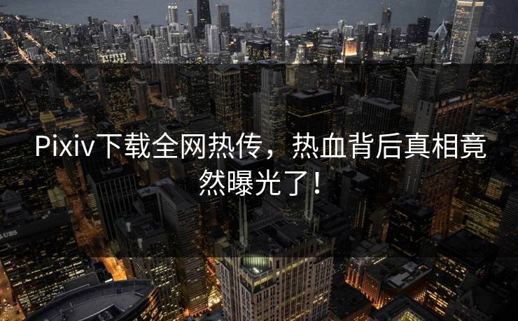 Pixiv下载全网热传，热血背后真相竟然曝光了！