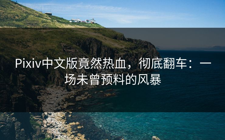 Pixiv中文版竟然热血，彻底翻车：一场未曾预料的风暴