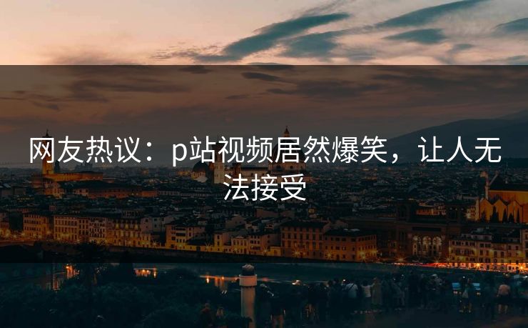 网友热议：p站视频居然爆笑，让人无法接受