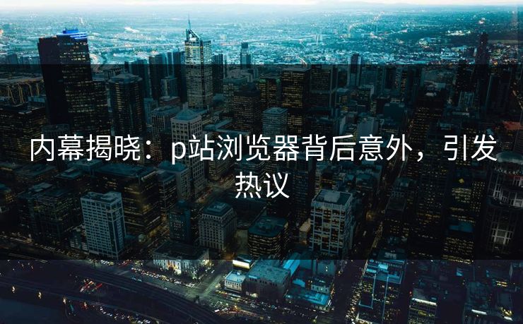 内幕揭晓：p站浏览器背后意外，引发热议