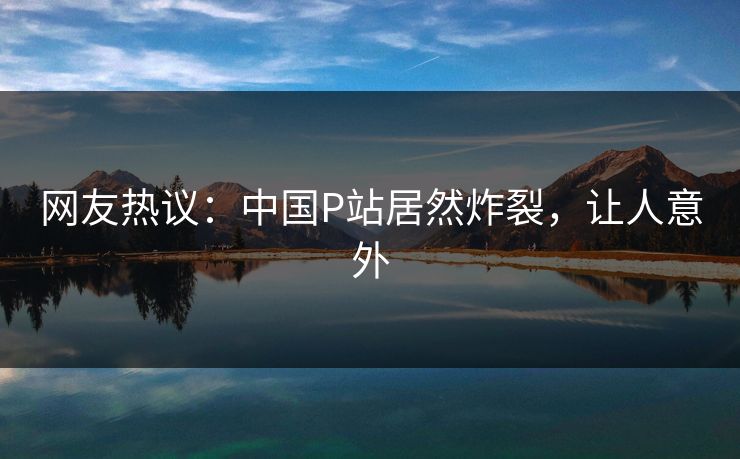 网友热议：中国P站居然炸裂，让人意外