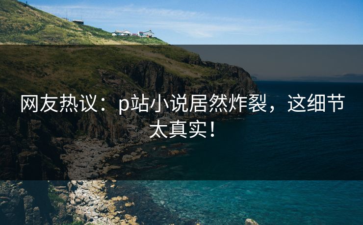 网友热议：p站小说居然炸裂，这细节太真实！