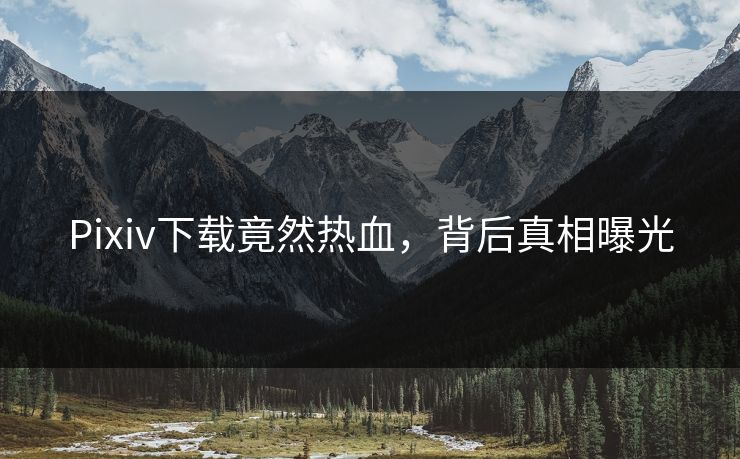 Pixiv下载竟然热血，背后真相曝光