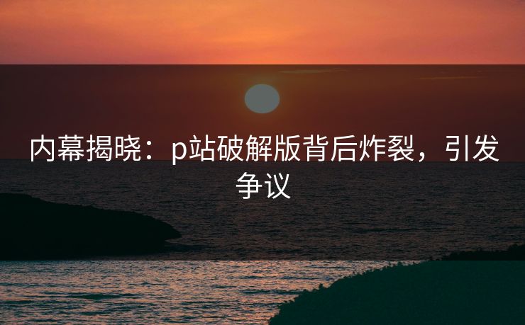 内幕揭晓：p站破解版背后炸裂，引发争议