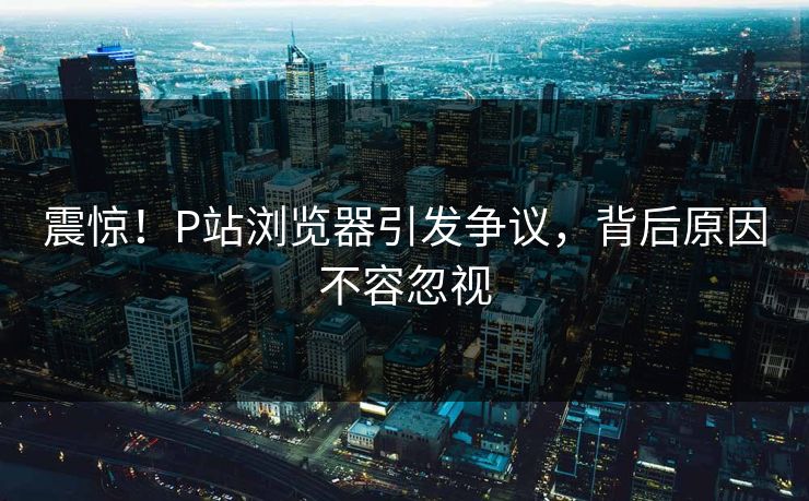 震惊！P站浏览器引发争议，背后原因不容忽视