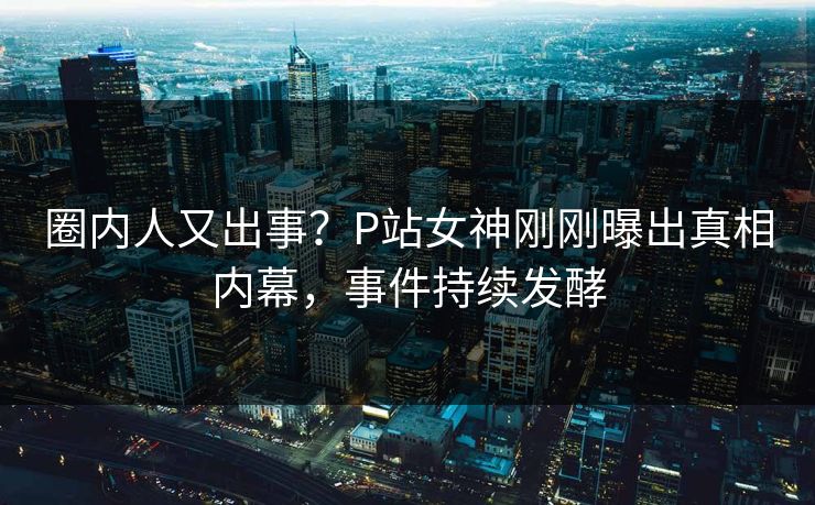 圈内人又出事？P站女神刚刚曝出真相内幕，事件持续发酵