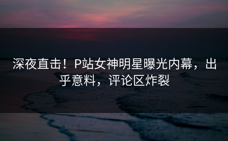 深夜直击！P站女神明星曝光内幕，出乎意料，评论区炸裂
