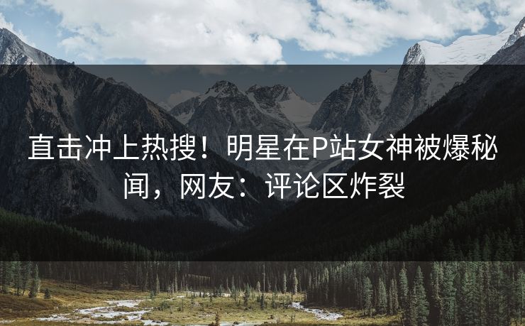 直击冲上热搜！明星在P站女神被爆秘闻，网友：评论区炸裂