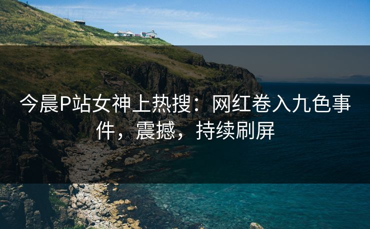 今晨P站女神上热搜：网红卷入九色事件，震撼，持续刷屏