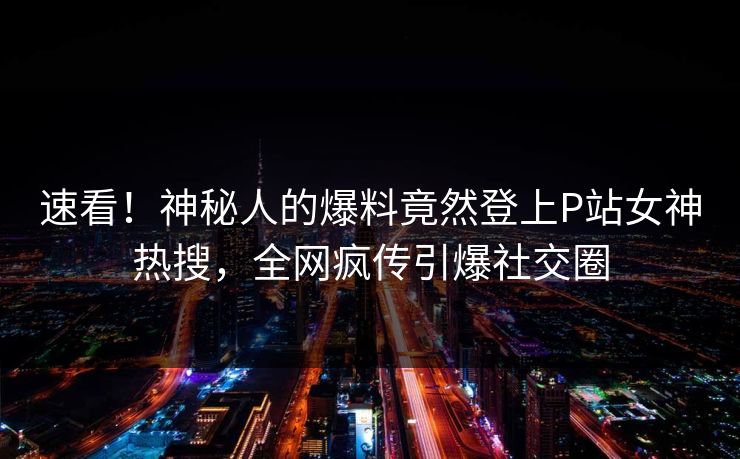 速看！神秘人的爆料竟然登上P站女神热搜，全网疯传引爆社交圈